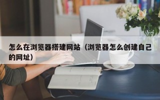 神木怎么在浏览器搭建网站（浏览器怎么创建自己的网址）